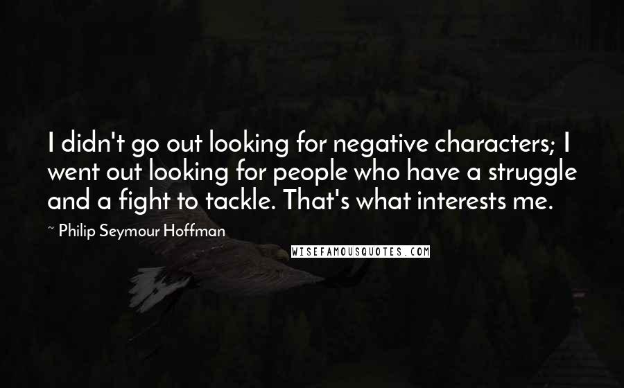 Philip Seymour Hoffman Quotes: I didn't go out looking for negative characters; I went out looking for people who have a struggle and a fight to tackle. That's what interests me.