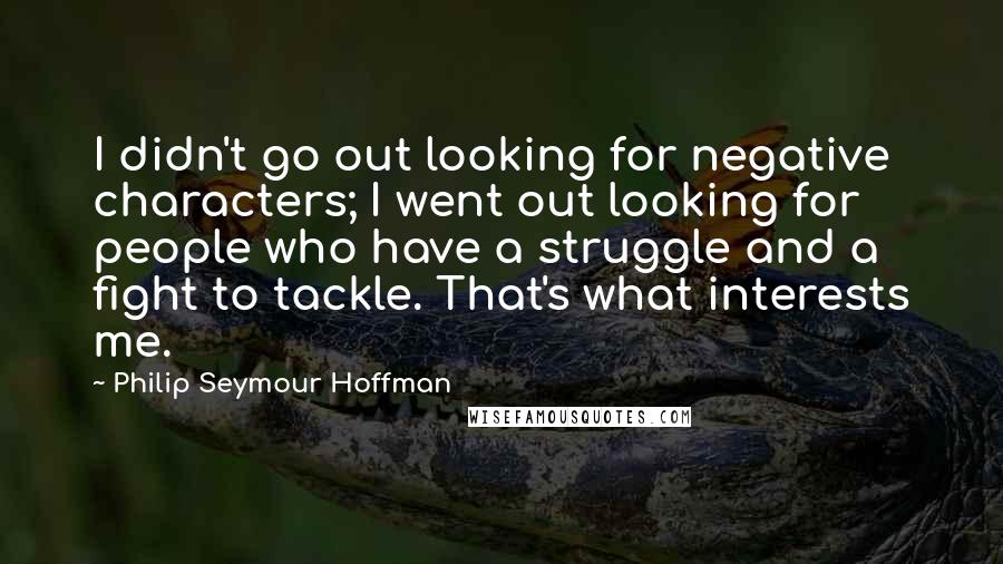 Philip Seymour Hoffman Quotes: I didn't go out looking for negative characters; I went out looking for people who have a struggle and a fight to tackle. That's what interests me.