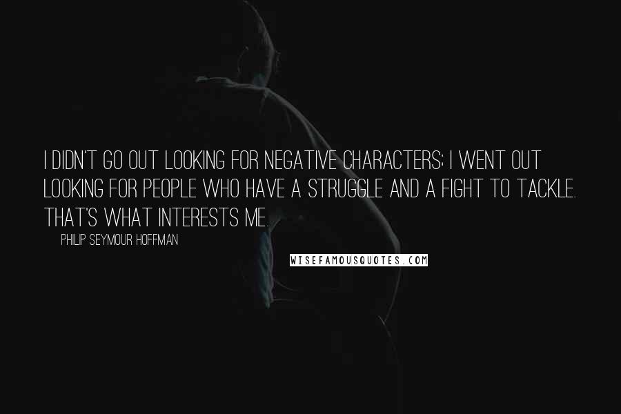 Philip Seymour Hoffman Quotes: I didn't go out looking for negative characters; I went out looking for people who have a struggle and a fight to tackle. That's what interests me.