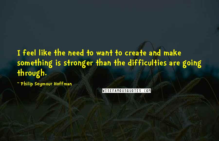 Philip Seymour Hoffman Quotes: I feel like the need to want to create and make something is stronger than the difficulties are going through.