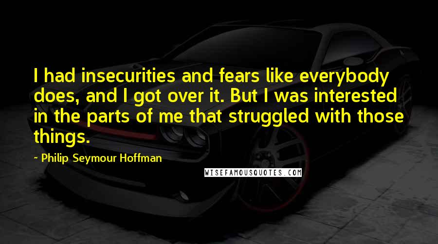 Philip Seymour Hoffman Quotes: I had insecurities and fears like everybody does, and I got over it. But I was interested in the parts of me that struggled with those things.