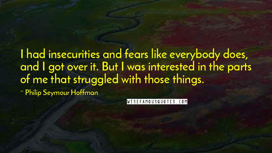 Philip Seymour Hoffman Quotes: I had insecurities and fears like everybody does, and I got over it. But I was interested in the parts of me that struggled with those things.