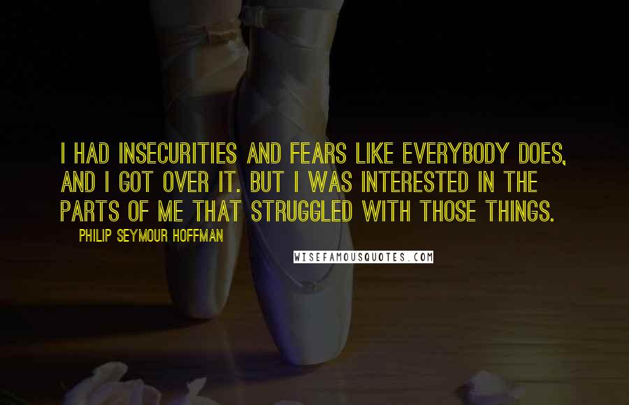 Philip Seymour Hoffman Quotes: I had insecurities and fears like everybody does, and I got over it. But I was interested in the parts of me that struggled with those things.