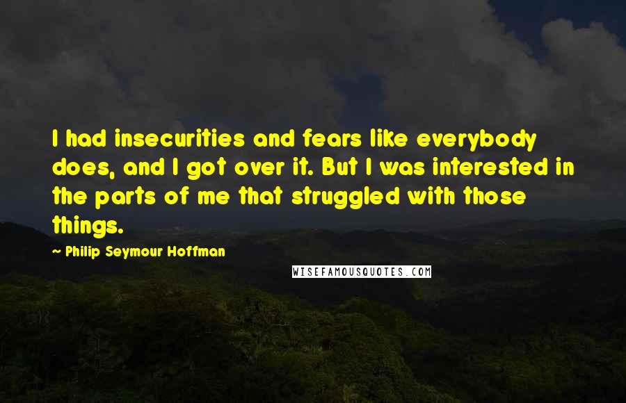 Philip Seymour Hoffman Quotes: I had insecurities and fears like everybody does, and I got over it. But I was interested in the parts of me that struggled with those things.