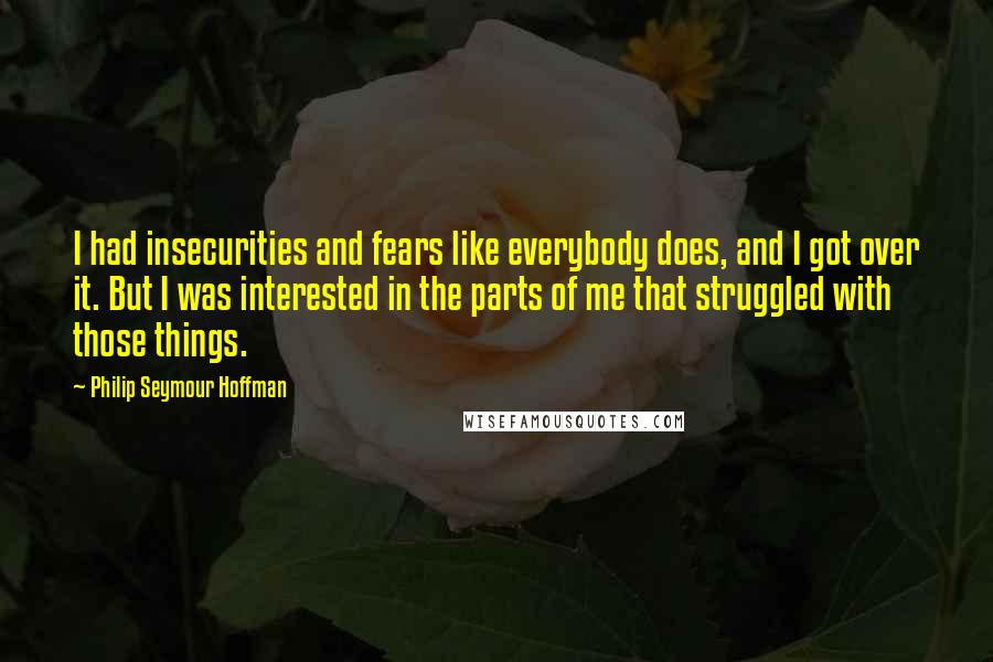 Philip Seymour Hoffman Quotes: I had insecurities and fears like everybody does, and I got over it. But I was interested in the parts of me that struggled with those things.