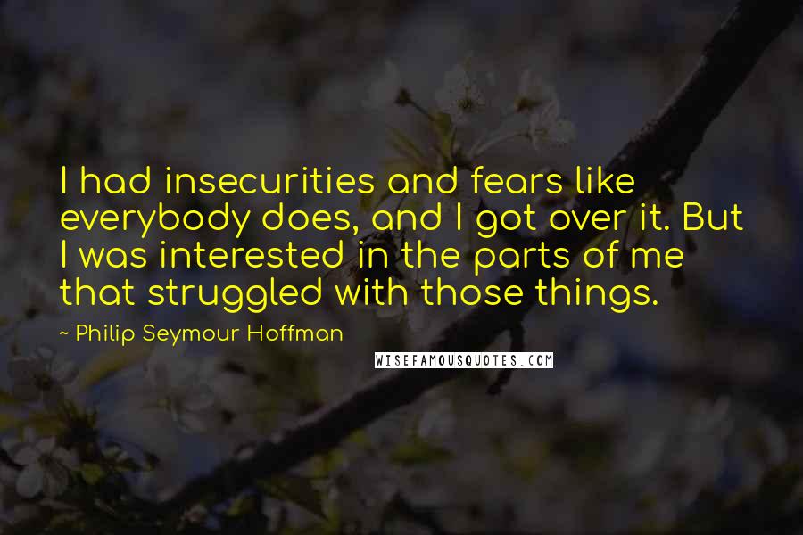 Philip Seymour Hoffman Quotes: I had insecurities and fears like everybody does, and I got over it. But I was interested in the parts of me that struggled with those things.