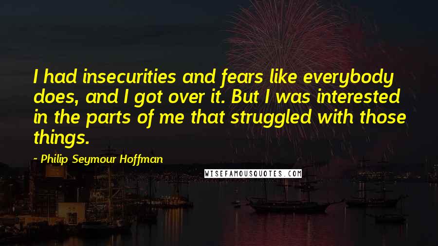 Philip Seymour Hoffman Quotes: I had insecurities and fears like everybody does, and I got over it. But I was interested in the parts of me that struggled with those things.