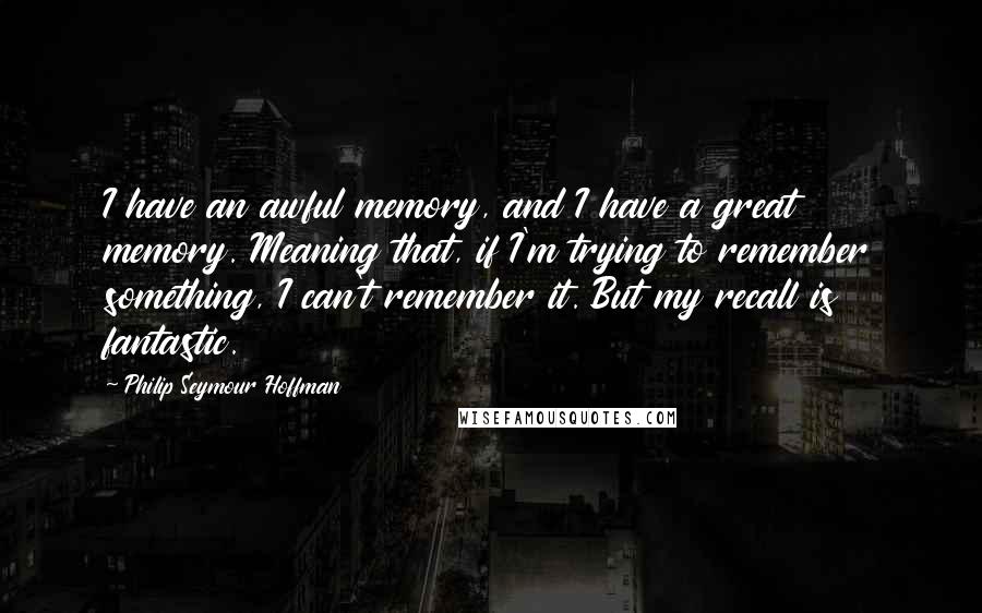 Philip Seymour Hoffman Quotes: I have an awful memory, and I have a great memory. Meaning that, if I'm trying to remember something, I can't remember it. But my recall is fantastic.