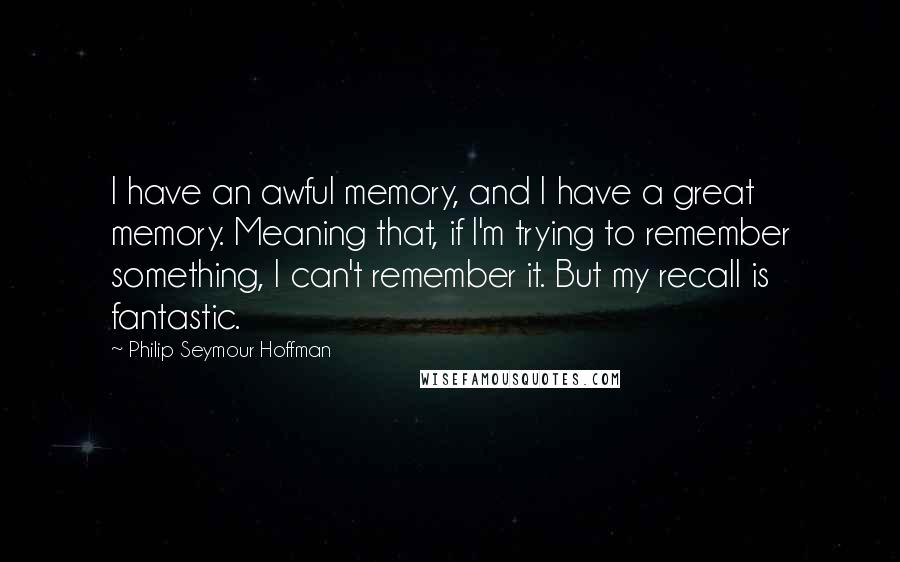 Philip Seymour Hoffman Quotes: I have an awful memory, and I have a great memory. Meaning that, if I'm trying to remember something, I can't remember it. But my recall is fantastic.