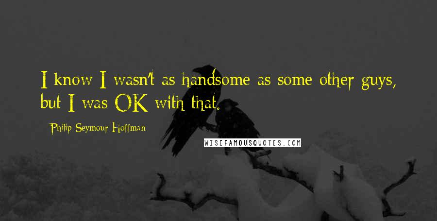 Philip Seymour Hoffman Quotes: I know I wasn't as handsome as some other guys, but I was OK with that.