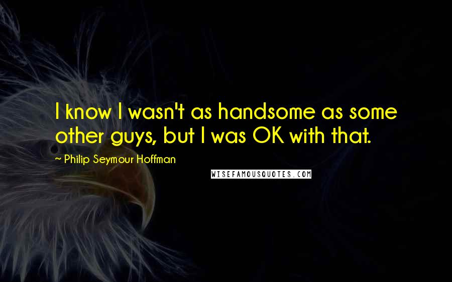 Philip Seymour Hoffman Quotes: I know I wasn't as handsome as some other guys, but I was OK with that.
