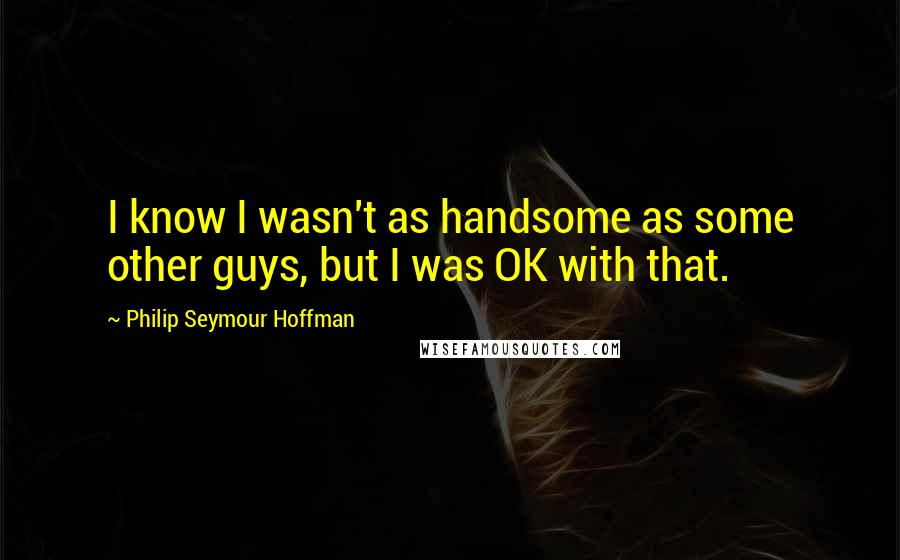 Philip Seymour Hoffman Quotes: I know I wasn't as handsome as some other guys, but I was OK with that.