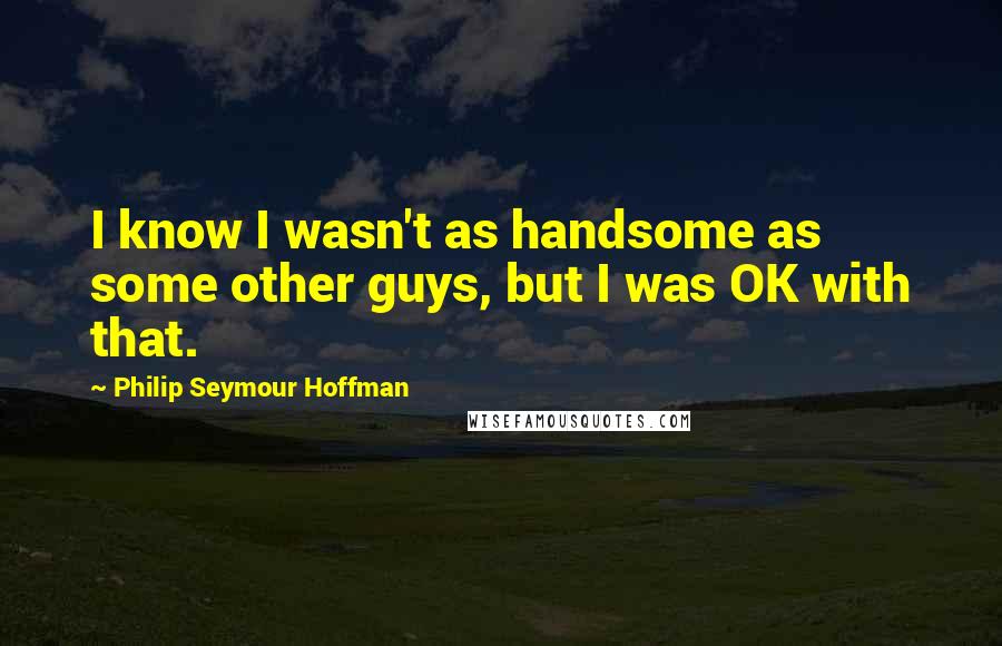 Philip Seymour Hoffman Quotes: I know I wasn't as handsome as some other guys, but I was OK with that.