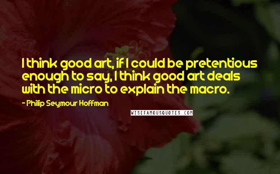 Philip Seymour Hoffman Quotes: I think good art, if I could be pretentious enough to say, I think good art deals with the micro to explain the macro.