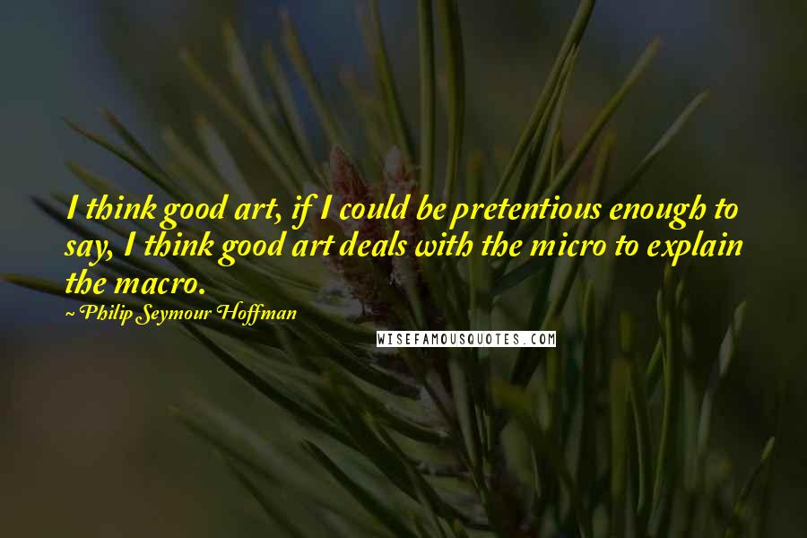 Philip Seymour Hoffman Quotes: I think good art, if I could be pretentious enough to say, I think good art deals with the micro to explain the macro.