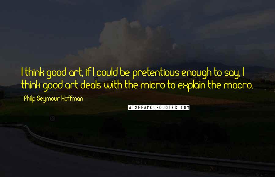 Philip Seymour Hoffman Quotes: I think good art, if I could be pretentious enough to say, I think good art deals with the micro to explain the macro.