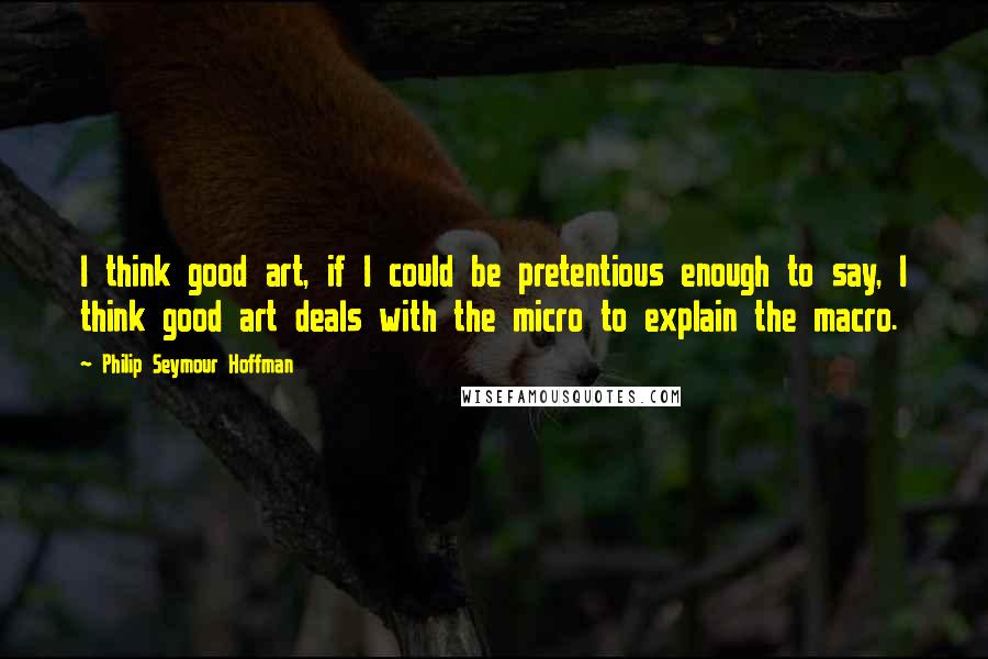 Philip Seymour Hoffman Quotes: I think good art, if I could be pretentious enough to say, I think good art deals with the micro to explain the macro.