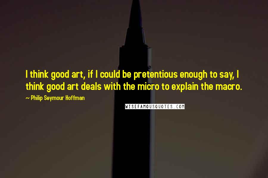 Philip Seymour Hoffman Quotes: I think good art, if I could be pretentious enough to say, I think good art deals with the micro to explain the macro.