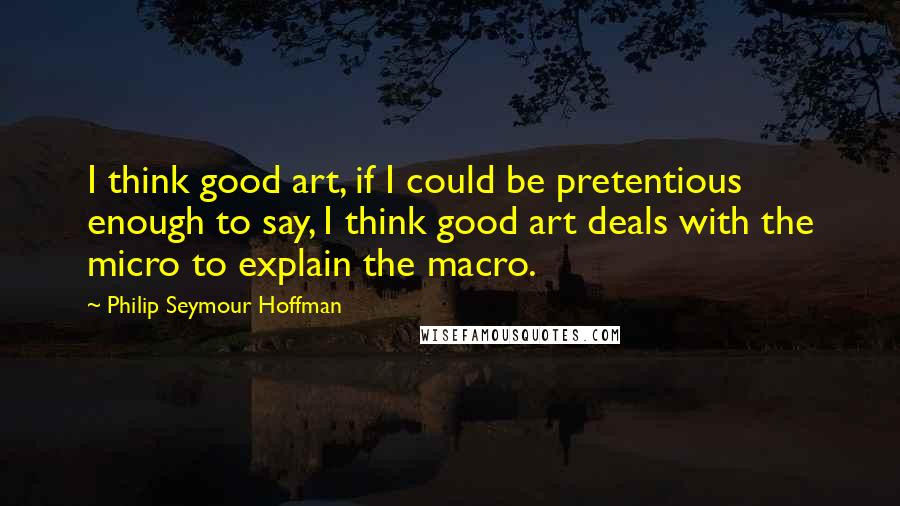 Philip Seymour Hoffman Quotes: I think good art, if I could be pretentious enough to say, I think good art deals with the micro to explain the macro.