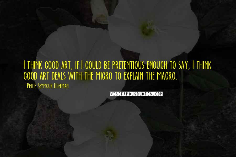 Philip Seymour Hoffman Quotes: I think good art, if I could be pretentious enough to say, I think good art deals with the micro to explain the macro.