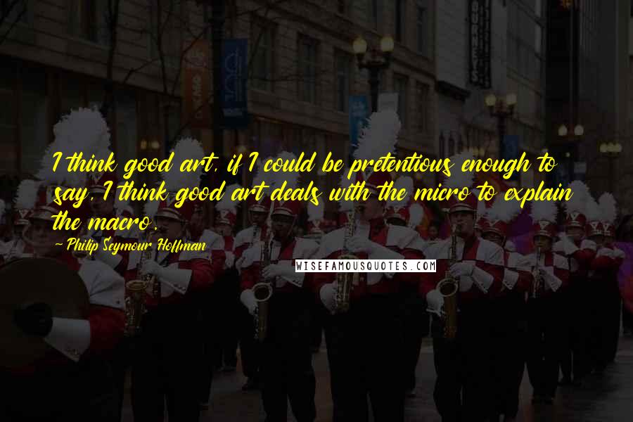 Philip Seymour Hoffman Quotes: I think good art, if I could be pretentious enough to say, I think good art deals with the micro to explain the macro.