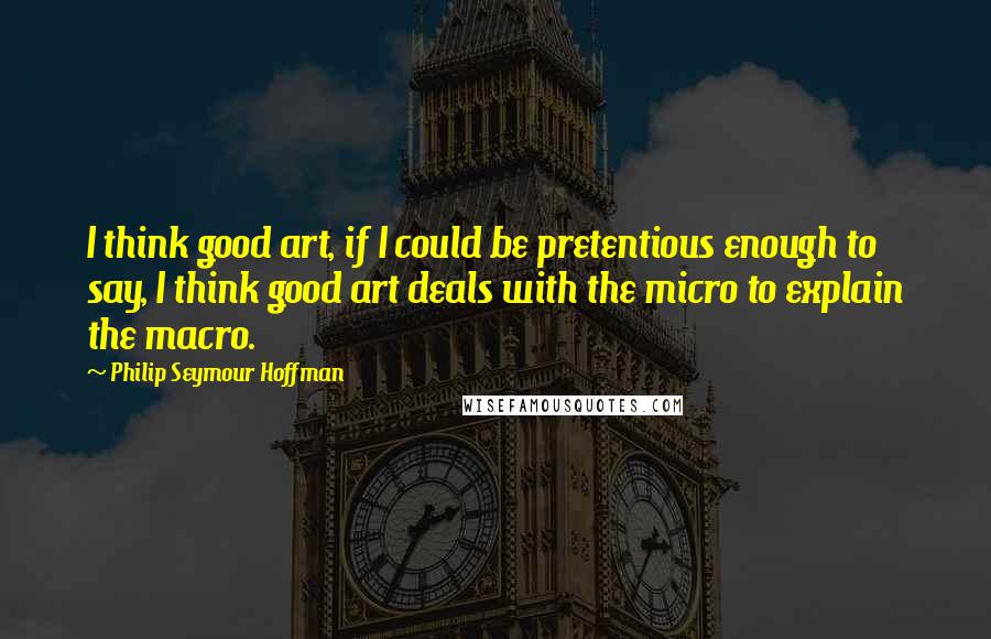 Philip Seymour Hoffman Quotes: I think good art, if I could be pretentious enough to say, I think good art deals with the micro to explain the macro.