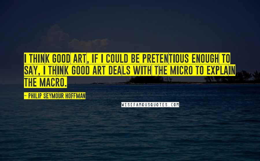 Philip Seymour Hoffman Quotes: I think good art, if I could be pretentious enough to say, I think good art deals with the micro to explain the macro.