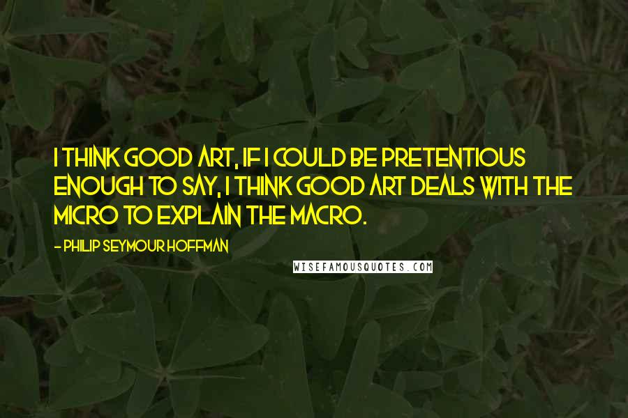 Philip Seymour Hoffman Quotes: I think good art, if I could be pretentious enough to say, I think good art deals with the micro to explain the macro.