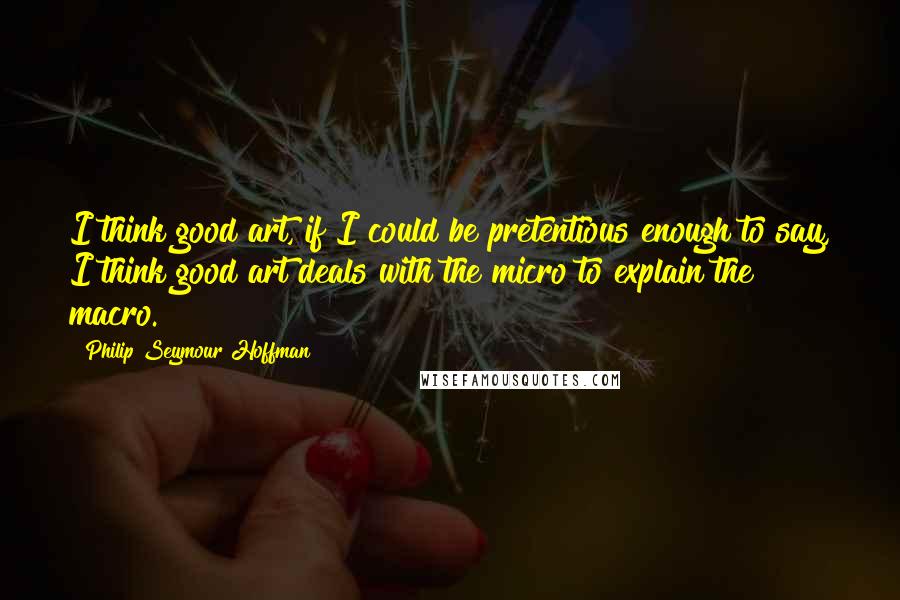 Philip Seymour Hoffman Quotes: I think good art, if I could be pretentious enough to say, I think good art deals with the micro to explain the macro.