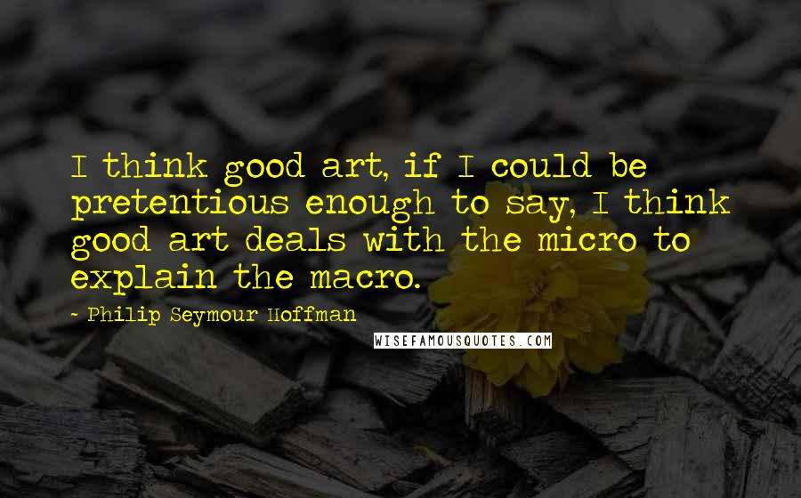 Philip Seymour Hoffman Quotes: I think good art, if I could be pretentious enough to say, I think good art deals with the micro to explain the macro.