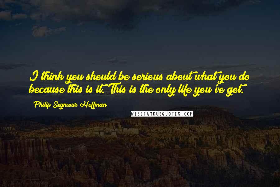 Philip Seymour Hoffman Quotes: I think you should be serious about what you do because this is it. This is the only life you've got.