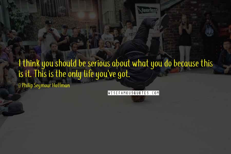 Philip Seymour Hoffman Quotes: I think you should be serious about what you do because this is it. This is the only life you've got.