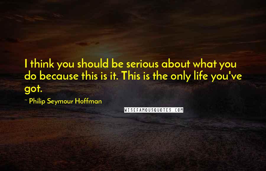 Philip Seymour Hoffman Quotes: I think you should be serious about what you do because this is it. This is the only life you've got.