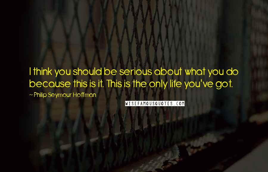 Philip Seymour Hoffman Quotes: I think you should be serious about what you do because this is it. This is the only life you've got.