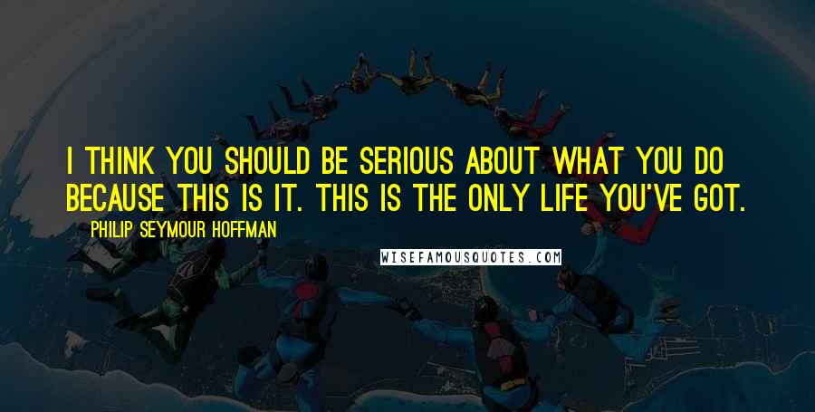 Philip Seymour Hoffman Quotes: I think you should be serious about what you do because this is it. This is the only life you've got.