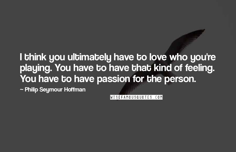 Philip Seymour Hoffman Quotes: I think you ultimately have to love who you're playing. You have to have that kind of feeling. You have to have passion for the person.