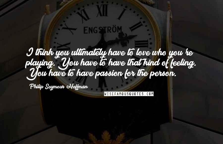 Philip Seymour Hoffman Quotes: I think you ultimately have to love who you're playing. You have to have that kind of feeling. You have to have passion for the person.
