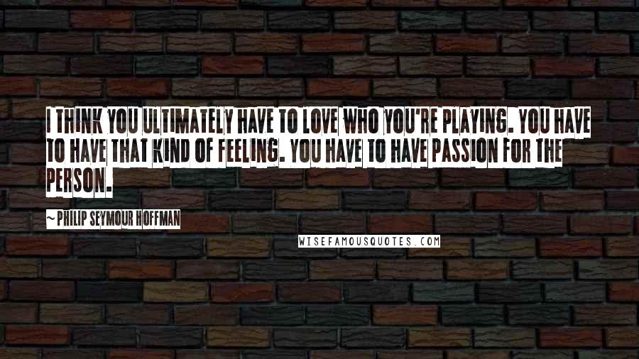 Philip Seymour Hoffman Quotes: I think you ultimately have to love who you're playing. You have to have that kind of feeling. You have to have passion for the person.