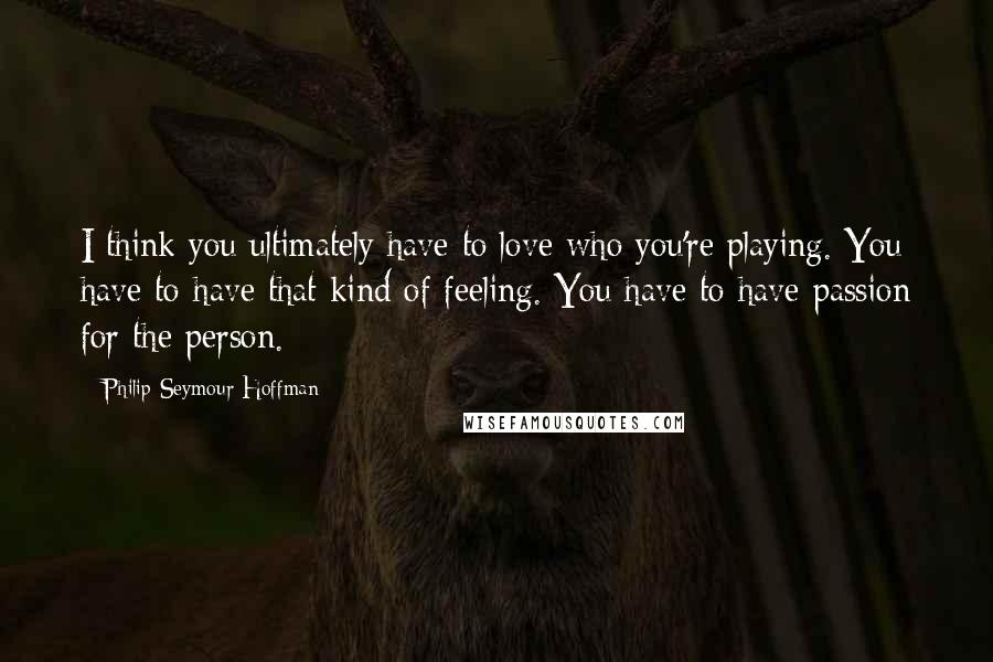 Philip Seymour Hoffman Quotes: I think you ultimately have to love who you're playing. You have to have that kind of feeling. You have to have passion for the person.
