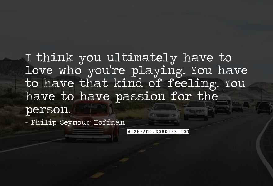 Philip Seymour Hoffman Quotes: I think you ultimately have to love who you're playing. You have to have that kind of feeling. You have to have passion for the person.