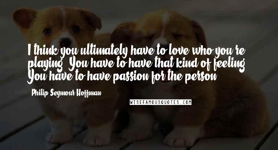 Philip Seymour Hoffman Quotes: I think you ultimately have to love who you're playing. You have to have that kind of feeling. You have to have passion for the person.