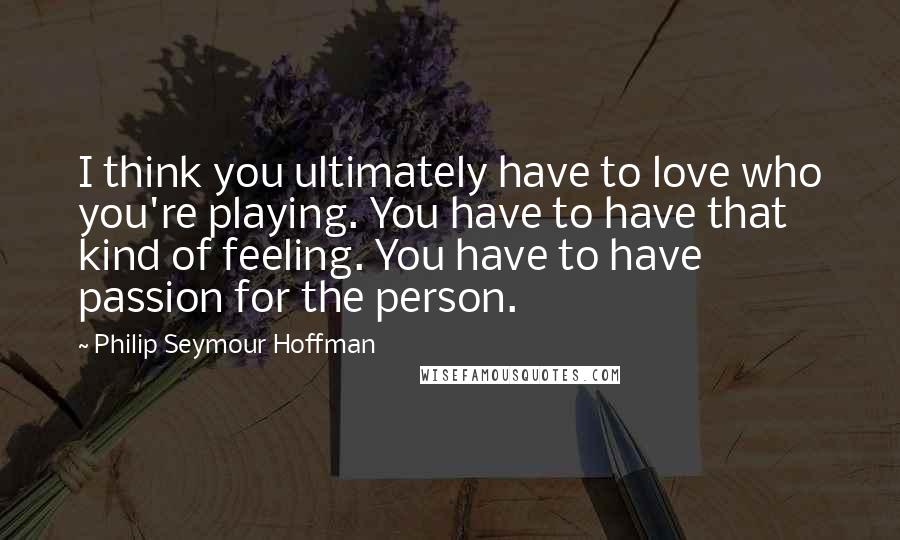 Philip Seymour Hoffman Quotes: I think you ultimately have to love who you're playing. You have to have that kind of feeling. You have to have passion for the person.