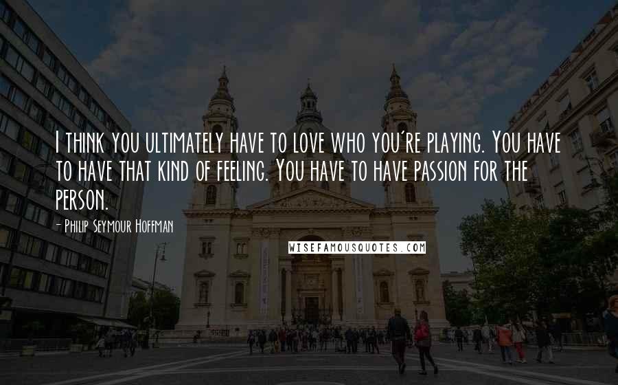 Philip Seymour Hoffman Quotes: I think you ultimately have to love who you're playing. You have to have that kind of feeling. You have to have passion for the person.