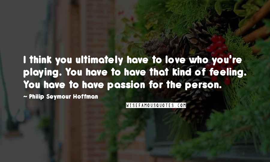 Philip Seymour Hoffman Quotes: I think you ultimately have to love who you're playing. You have to have that kind of feeling. You have to have passion for the person.