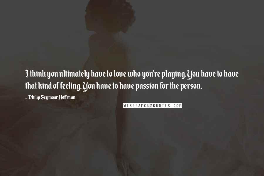 Philip Seymour Hoffman Quotes: I think you ultimately have to love who you're playing. You have to have that kind of feeling. You have to have passion for the person.