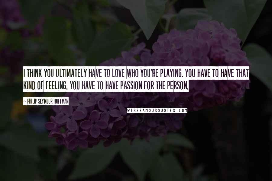 Philip Seymour Hoffman Quotes: I think you ultimately have to love who you're playing. You have to have that kind of feeling. You have to have passion for the person.