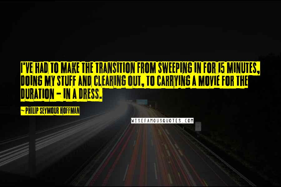 Philip Seymour Hoffman Quotes: I've had to make the transition from sweeping in for 15 minutes, doing my stuff and clearing out, to carrying a movie for the duration - in a dress.