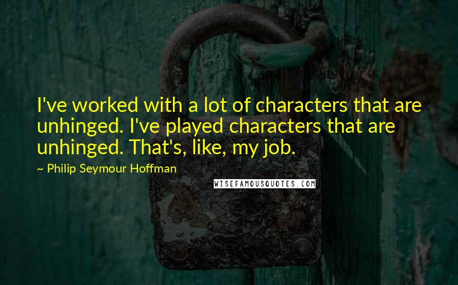 Philip Seymour Hoffman Quotes: I've worked with a lot of characters that are unhinged. I've played characters that are unhinged. That's, like, my job.