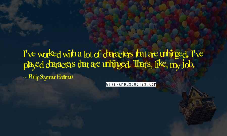 Philip Seymour Hoffman Quotes: I've worked with a lot of characters that are unhinged. I've played characters that are unhinged. That's, like, my job.