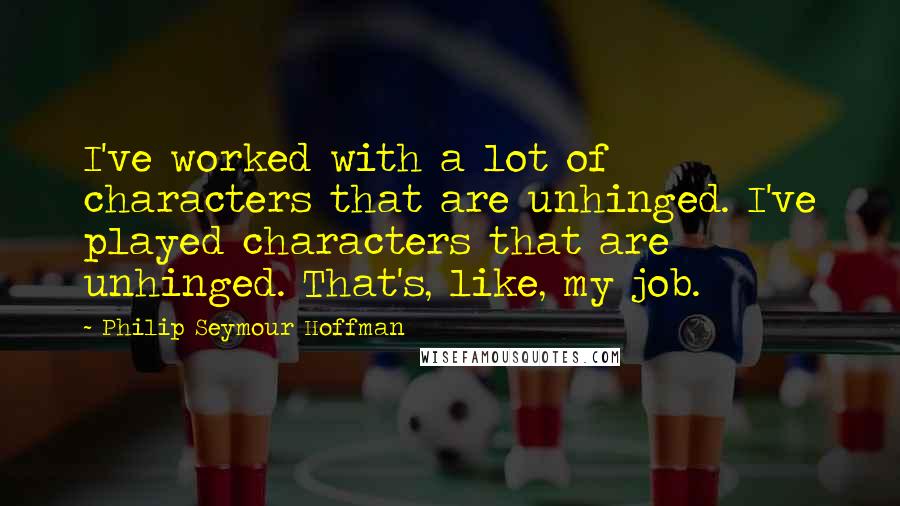 Philip Seymour Hoffman Quotes: I've worked with a lot of characters that are unhinged. I've played characters that are unhinged. That's, like, my job.